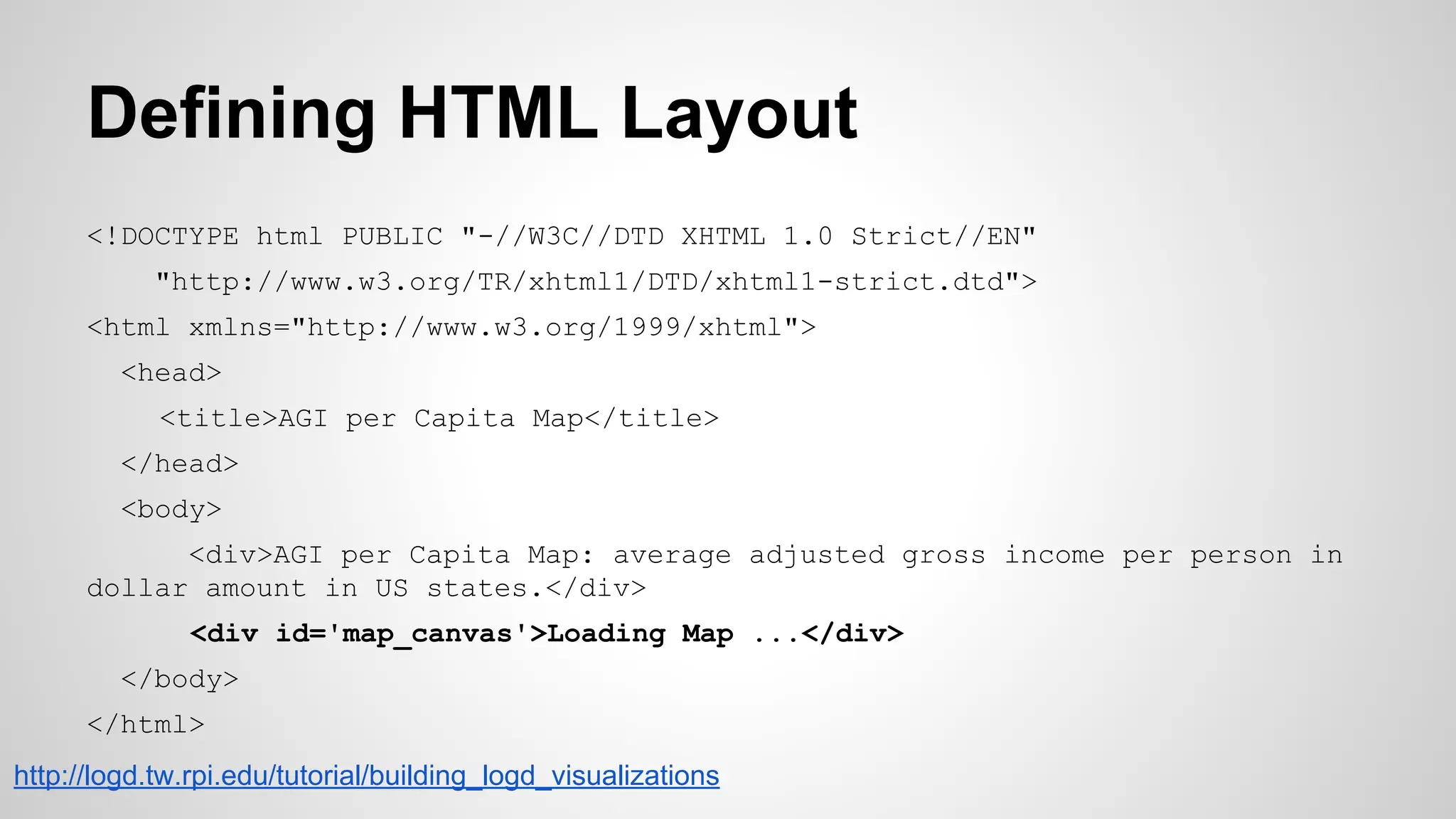 Defining HTML Layout
<!DOCTYPE html PUBLIC "-//W3C//DTD XHTML 1.0 Strict//EN"
"http://www.w3.org/TR/xhtml1/DTD/xhtml1-strict.dtd">
<html xmlns="http://www.w3.org/1999/xhtml">
<head>
<title>AGI per Capita Map</title>
</head>
<body>
<div>AGI per Capita Map: average adjusted gross income per person in
dollar amount in US states.</div>
<div id='map_canvas'>Loading Map ...</div>
</body>
</html>
http://logd.tw.rpi.edu/tutorial/building_logd_visualizations

 