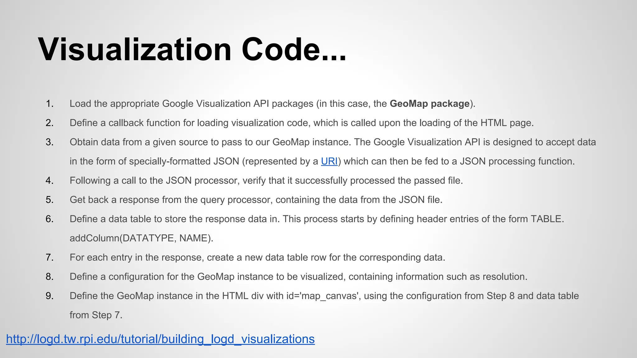 Visualization Code...
1.

Load the appropriate Google Visualization API packages (in this case, the GeoMap package).

2.

Define a callback function for loading visualization code, which is called upon the loading of the HTML page.

3.

Obtain data from a given source to pass to our GeoMap instance. The Google Visualization API is designed to accept data
in the form of specially-formatted JSON (represented by a URI) which can then be fed to a JSON processing function.

4.

Following a call to the JSON processor, verify that it successfully processed the passed file.

5.

Get back a response from the query processor, containing the data from the JSON file.

6.

Define a data table to store the response data in. This process starts by defining header entries of the form TABLE.
addColumn(DATATYPE, NAME).

7.

For each entry in the response, create a new data table row for the corresponding data.

8.

Define a configuration for the GeoMap instance to be visualized, containing information such as resolution.

9.

Define the GeoMap instance in the HTML div with id='map_canvas', using the configuration from Step 8 and data table
from Step 7.

http://logd.tw.rpi.edu/tutorial/building_logd_visualizations

 