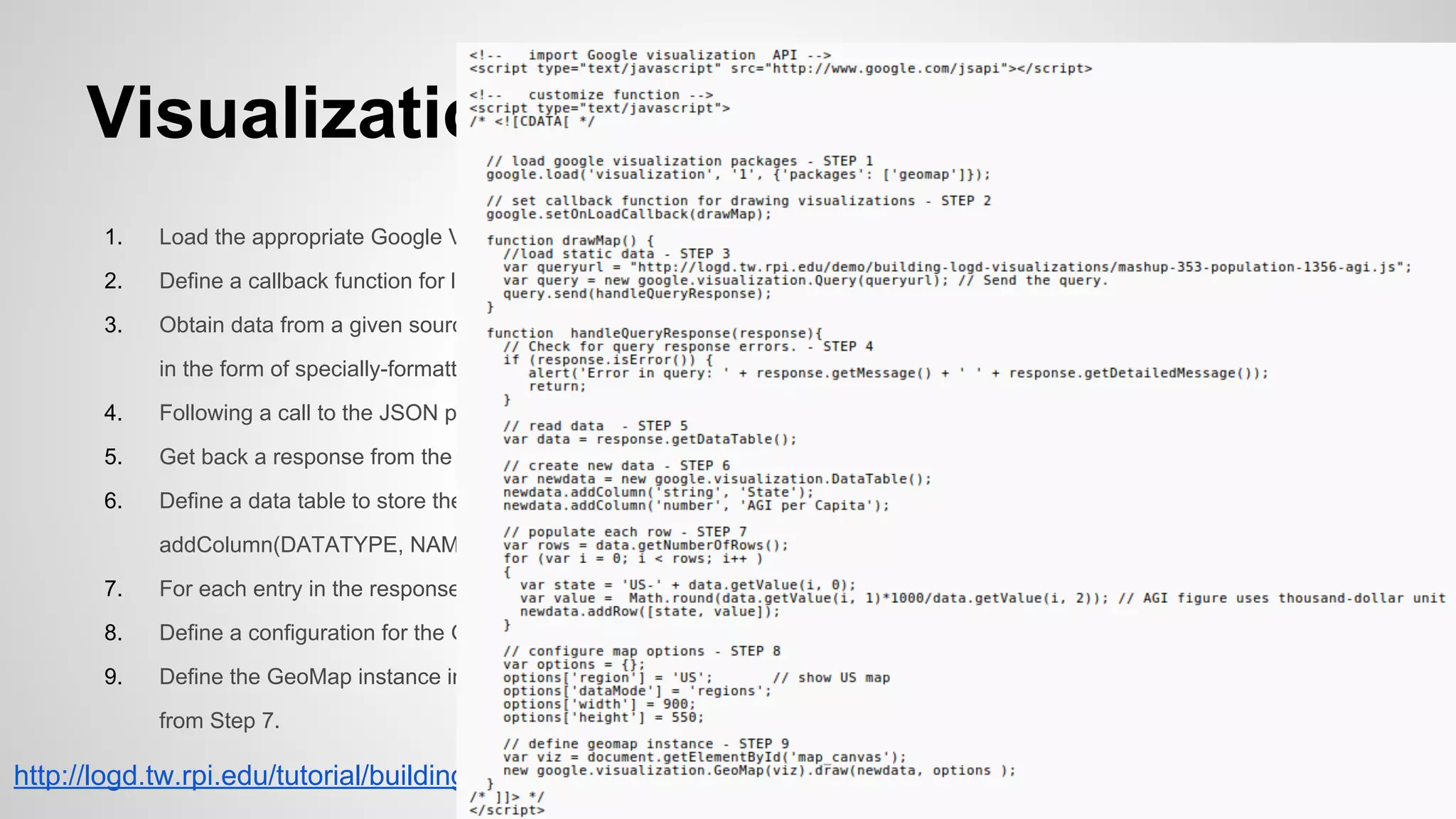 Visualization Code...
1.

Load the appropriate Google Visualization API packages (in this case, the GeoMap package).

2.

Define a callback function for loading visualization code, which is called upon the loading of the HTML page.

3.

Obtain data from a given source to pass to our GeoMap instance. The Google Visualization API is designed to accept data
in the form of specially-formatted JSON (represented by a URI) which can then be fed to a JSON processing function.

4.

Following a call to the JSON processor, verify that it successfully processed the passed file.

5.

Get back a response from the query processor, containing the data from the JSON file.

6.

Define a data table to store the response data in. This process starts by defining header entries of the form TABLE.
addColumn(DATATYPE, NAME).

7.

For each entry in the response, create a new data table row for the corresponding data.

8.

Define a configuration for the GeoMap instance to be visualized, containing information such as resolution.

9.

Define the GeoMap instance in the HTML div with id='map_canvas', using the configuration from Step 8 and data table
from Step 7.

http://logd.tw.rpi.edu/tutorial/building_logd_visualizations

 
