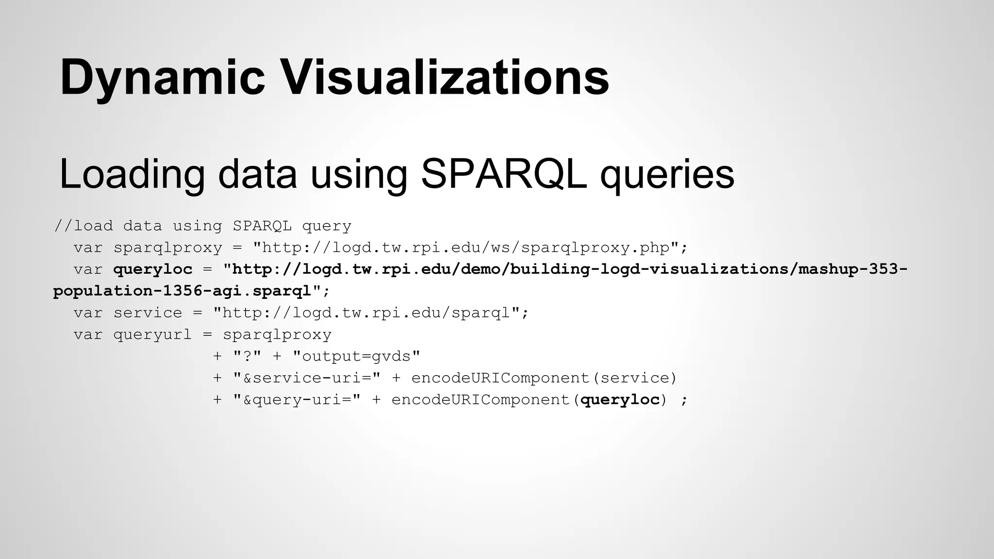 Dynamic Visualizations
Loading data using SPARQL queries
//load data using SPARQL query
var sparqlproxy = "http://logd.tw.rpi.edu/ws/sparqlproxy.php";
var queryloc = "http://logd.tw.rpi.edu/demo/building-logd-visualizations/mashup-353population-1356-agi.sparql";
var service = "http://logd.tw.rpi.edu/sparql";
var queryurl = sparqlproxy
+ "?" + "output=gvds"
+ "&service-uri=" + encodeURIComponent(service)
+ "&query-uri=" + encodeURIComponent(queryloc) ;

 