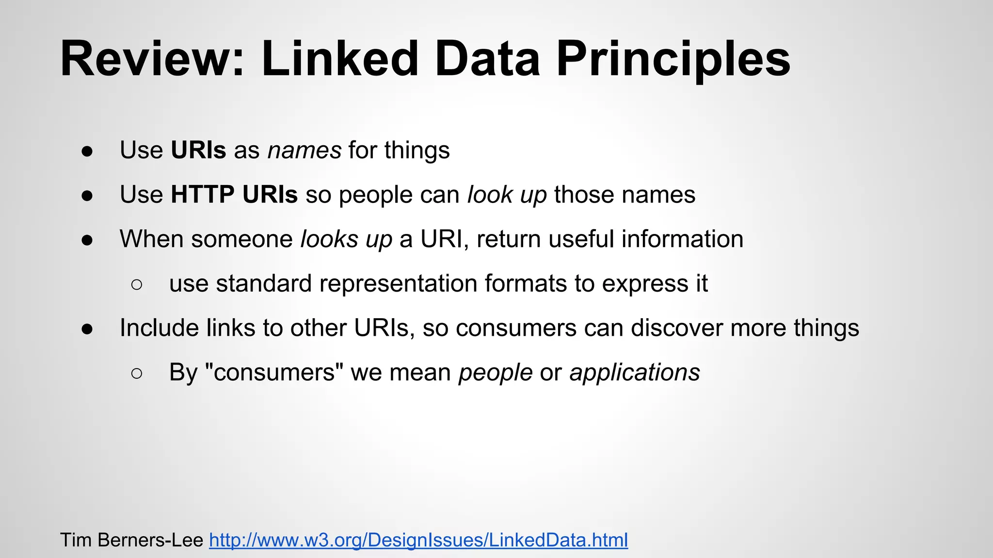 Review: Linked Data Principles
●

Use URIs as names for things

●

Use HTTP URIs so people can look up those names

●

When someone looks up a URI, return useful information
○

●

use standard representation formats to express it

Include links to other URIs, so consumers can discover more things
○

By "consumers" we mean people or applications

Tim Berners-Lee http://www.w3.org/DesignIssues/LinkedData.html

 