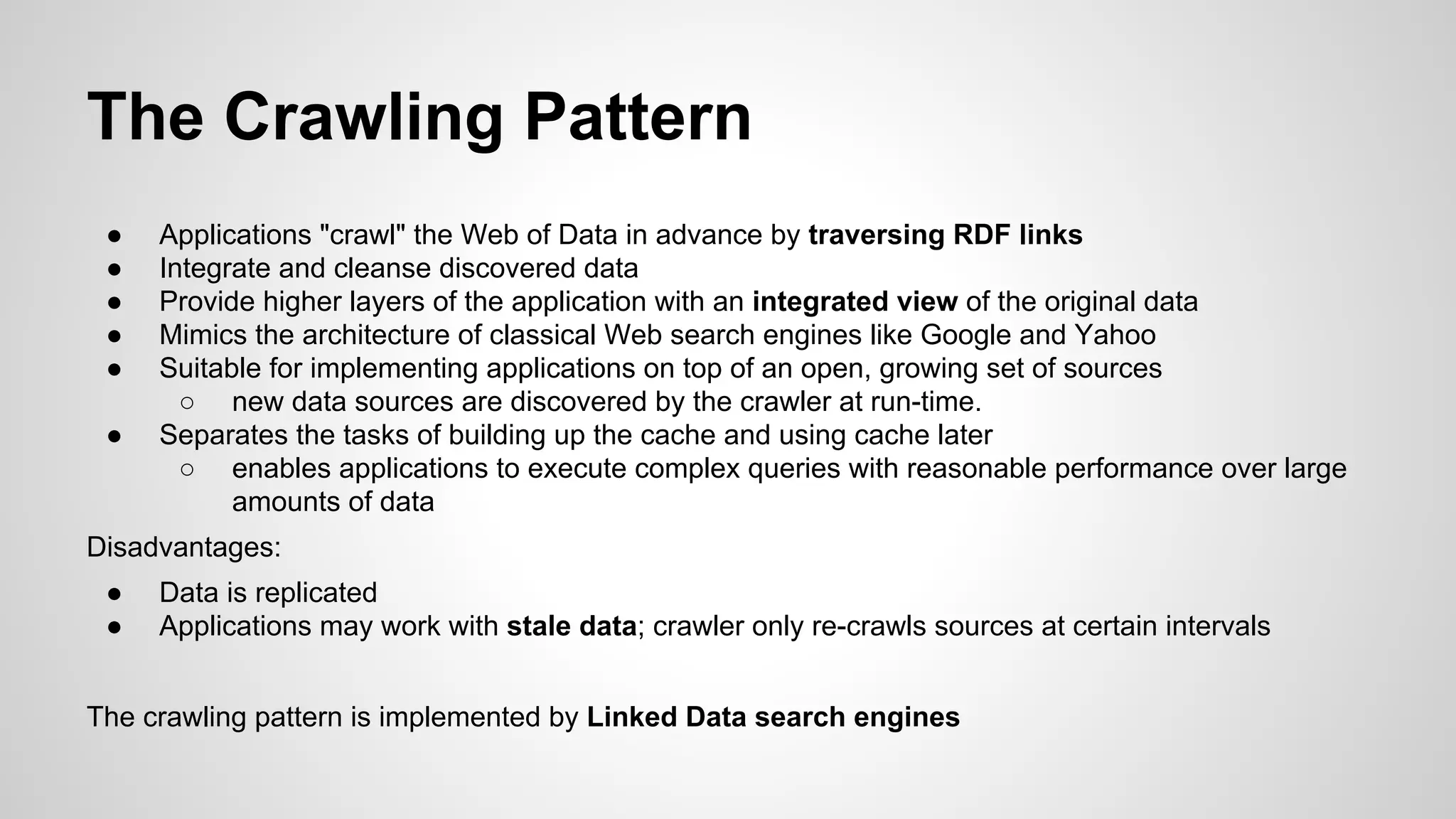 The Crawling Pattern
●
●
●
●
●
●

Applications "crawl" the Web of Data in advance by traversing RDF links
Integrate and cleanse discovered data
Provide higher layers of the application with an integrated view of the original data
Mimics the architecture of classical Web search engines like Google and Yahoo
Suitable for implementing applications on top of an open, growing set of sources
○ new data sources are discovered by the crawler at run-time.
Separates the tasks of building up the cache and using cache later
○ enables applications to execute complex queries with reasonable performance over large
amounts of data

Disadvantages:
●
●

Data is replicated
Applications may work with stale data; crawler only re-crawls sources at certain intervals

The crawling pattern is implemented by Linked Data search engines

 