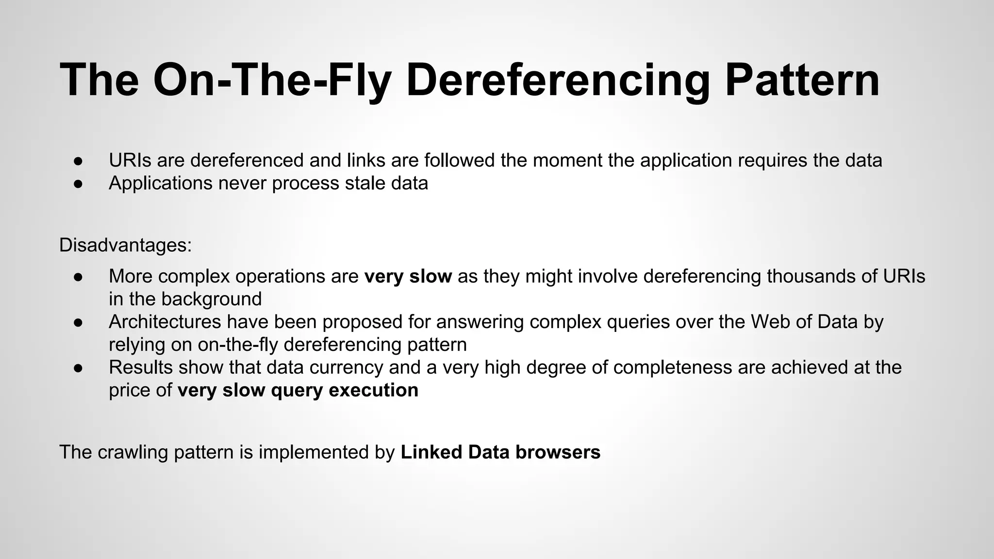 The On-The-Fly Dereferencing Pattern
●
●

URIs are dereferenced and links are followed the moment the application requires the data
Applications never process stale data

Disadvantages:
●
●
●

More complex operations are very slow as they might involve dereferencing thousands of URIs
in the background
Architectures have been proposed for answering complex queries over the Web of Data by
relying on on-the-fly dereferencing pattern
Results show that data currency and a very high degree of completeness are achieved at the
price of very slow query execution

The crawling pattern is implemented by Linked Data browsers

 