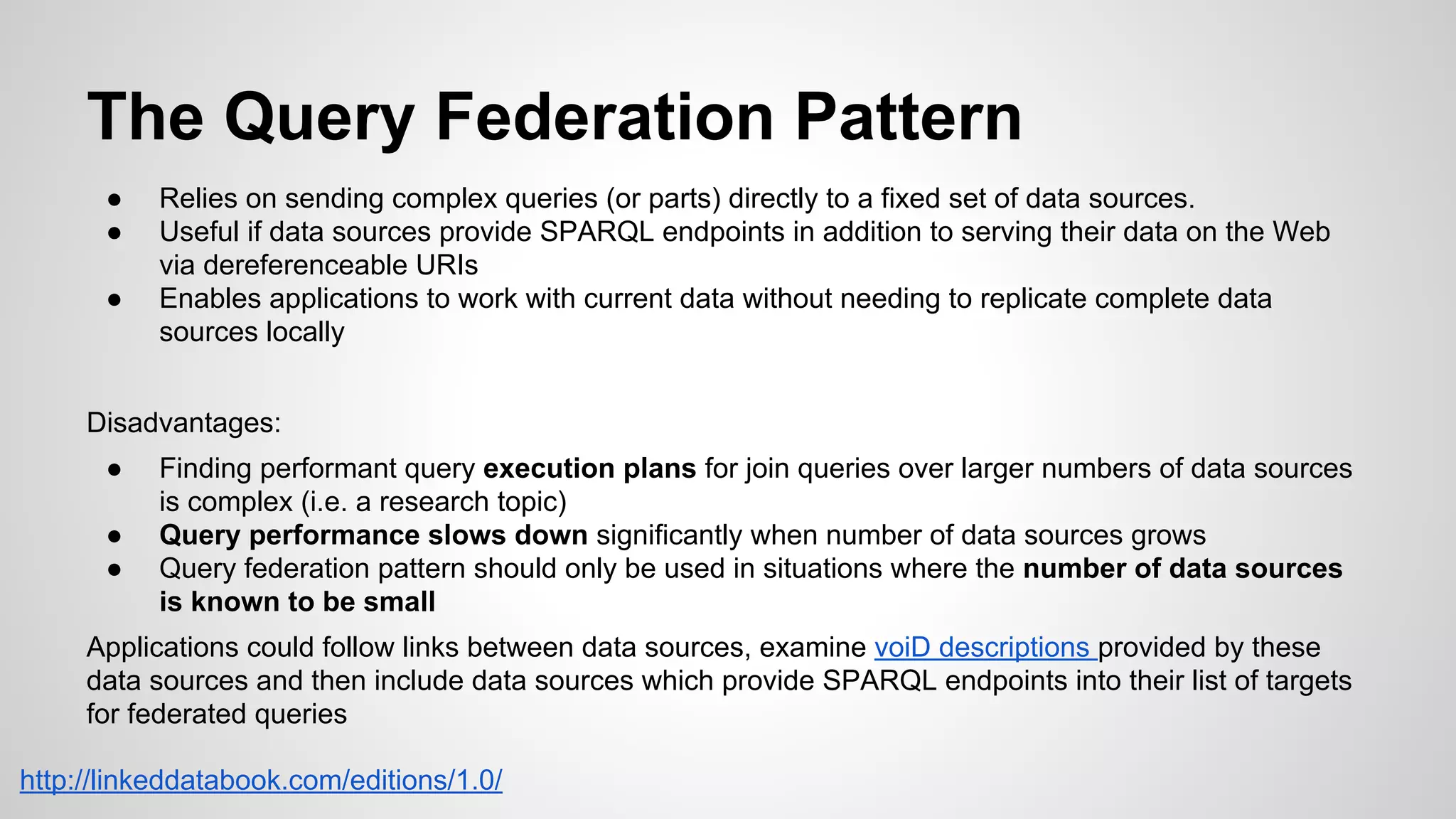 The Query Federation Pattern
●
●
●

Relies on sending complex queries (or parts) directly to a fixed set of data sources.
Useful if data sources provide SPARQL endpoints in addition to serving their data on the Web
via dereferenceable URIs
Enables applications to work with current data without needing to replicate complete data
sources locally

Disadvantages:
●
●
●

Finding performant query execution plans for join queries over larger numbers of data sources
is complex (i.e. a research topic)
Query performance slows down significantly when number of data sources grows
Query federation pattern should only be used in situations where the number of data sources
is known to be small

Applications could follow links between data sources, examine voiD descriptions provided by these
data sources and then include data sources which provide SPARQL endpoints into their list of targets
for federated queries
http://linkeddatabook.com/editions/1.0/

 