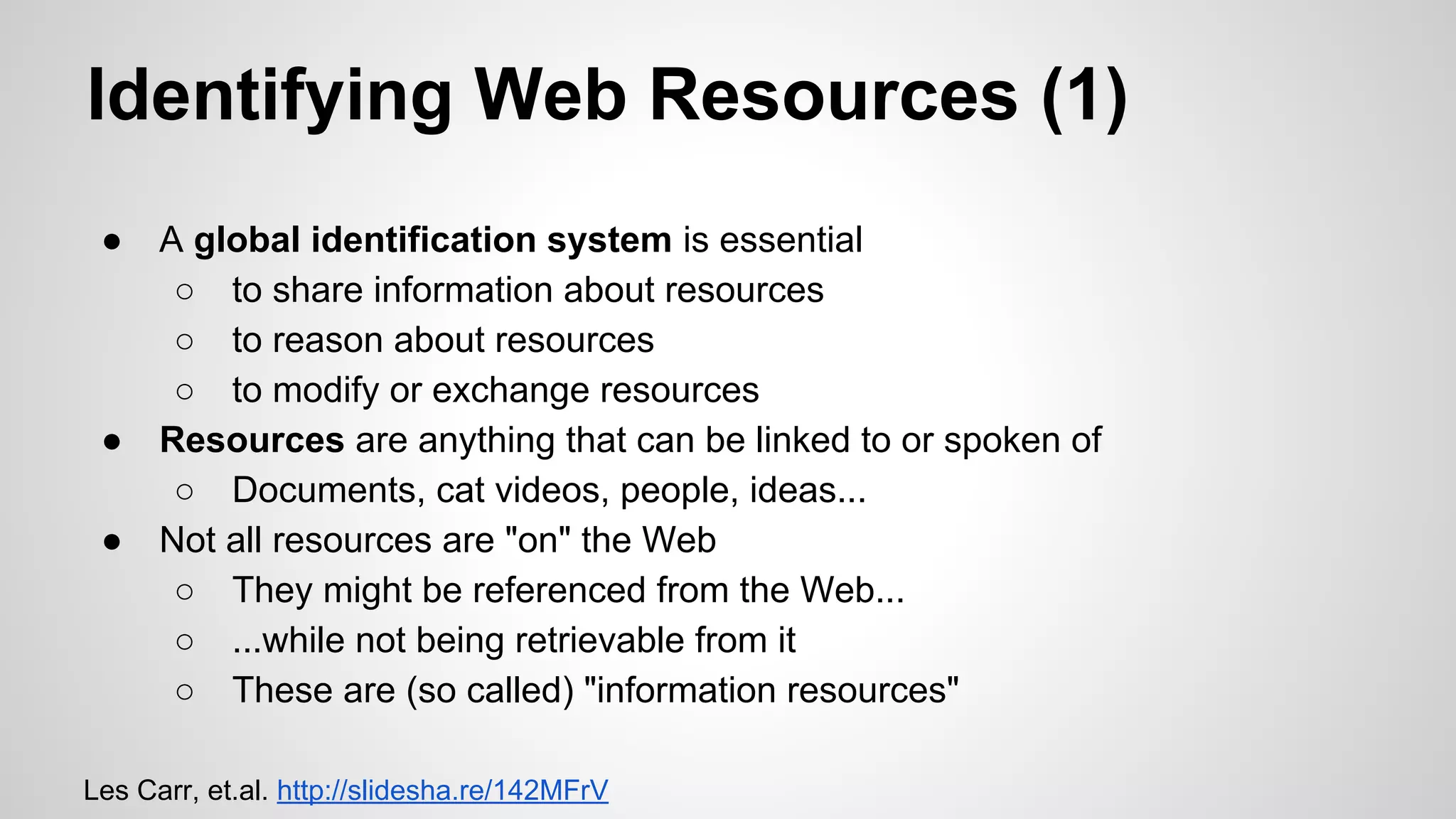 Identifying Web Resources (1)
●

●
●

A global identification system is essential
○ to share information about resources
○ to reason about resources
○ to modify or exchange resources
Resources are anything that can be linked to or spoken of
○ Documents, cat videos, people, ideas...
Not all resources are "on" the Web
○ They might be referenced from the Web...
○ ...while not being retrievable from it
○ These are (so called) "information resources"

Les Carr, et.al. http://slidesha.re/142MFrV

 