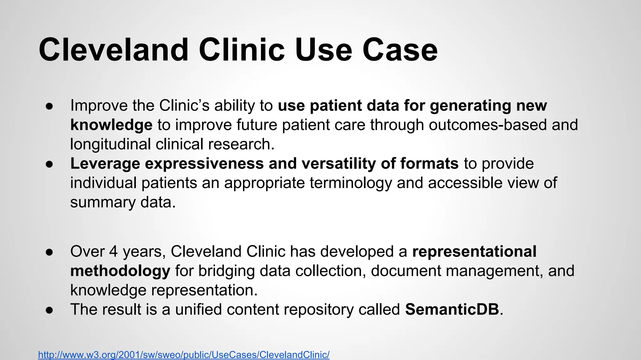 Cleveland Clinic Use Case
●

●

●

●

Improve the Clinic’s ability to use patient data for generating new
knowledge to improve future patient care through outcomes-based and
longitudinal clinical research.
Leverage expressiveness and versatility of formats to provide
individual patients an appropriate terminology and accessible view of
summary data.
Over 4 years, Cleveland Clinic has developed a representational
methodology for bridging data collection, document management, and
knowledge representation.
The result is a unified content repository called SemanticDB.

http://www.w3.org/2001/sw/sweo/public/UseCases/ClevelandClinic/

 