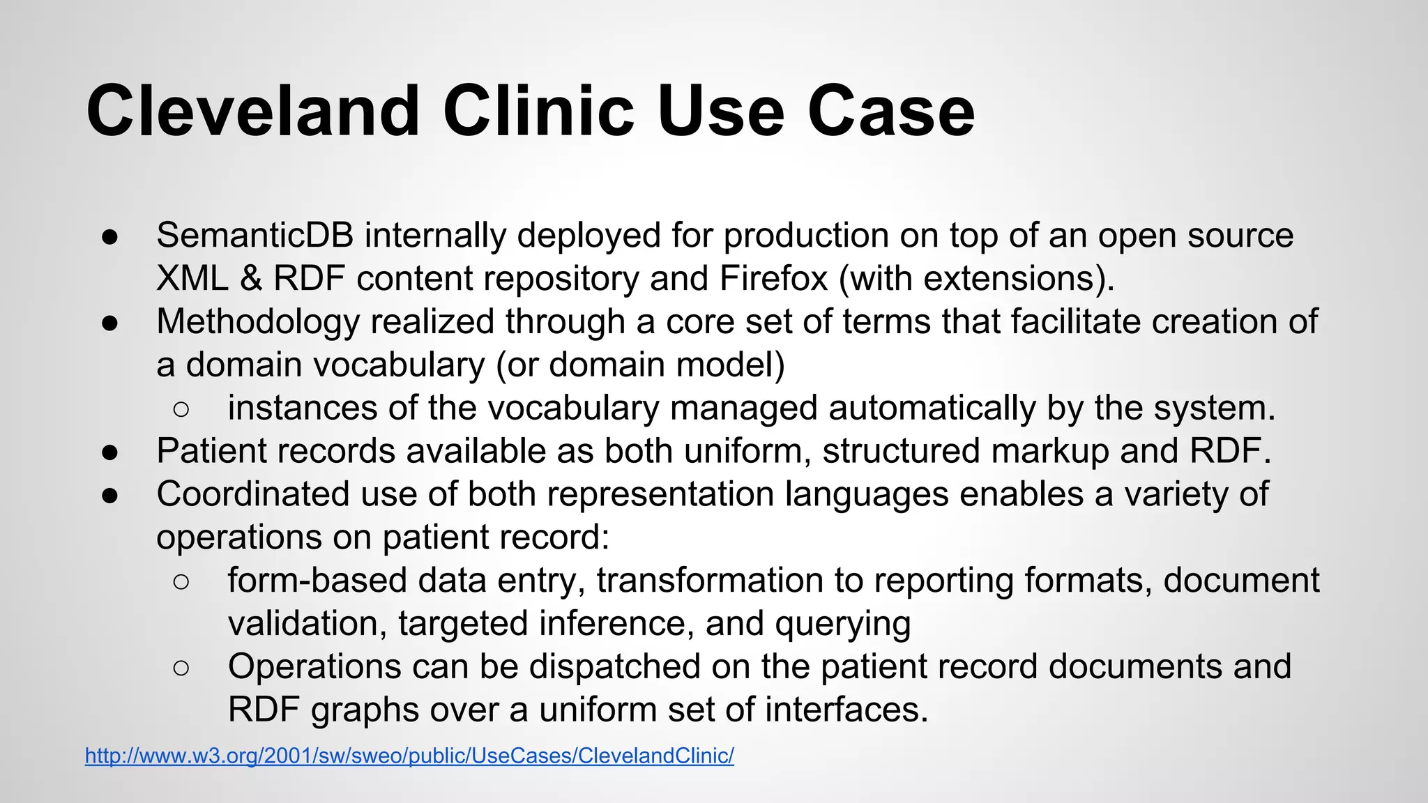 Cleveland Clinic Use Case
●
●

●
●

SemanticDB internally deployed for production on top of an open source
XML & RDF content repository and Firefox (with extensions).
Methodology realized through a core set of terms that facilitate creation of
a domain vocabulary (or domain model)
○ instances of the vocabulary managed automatically by the system.
Patient records available as both uniform, structured markup and RDF.
Coordinated use of both representation languages enables a variety of
operations on patient record:
○ form-based data entry, transformation to reporting formats, document
validation, targeted inference, and querying
○ Operations can be dispatched on the patient record documents and
RDF graphs over a uniform set of interfaces.

http://www.w3.org/2001/sw/sweo/public/UseCases/ClevelandClinic/

 