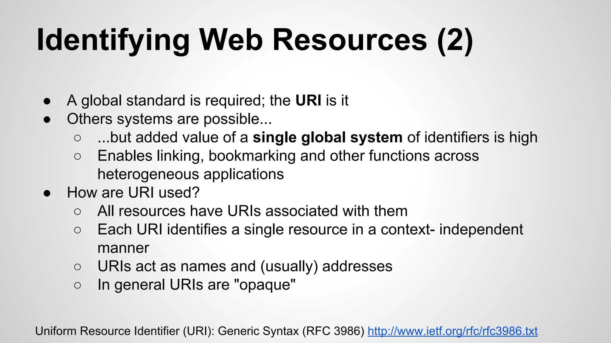 Identifying Web Resources (2)
●
●

●

A global standard is required; the URI is it
Others systems are possible...
○ ...but added value of a single global system of identifiers is high
○ Enables linking, bookmarking and other functions across
heterogeneous applications
How are URI used?
○ All resources have URIs associated with them
○ Each URI identifies a single resource in a context- independent
manner
○ URIs act as names and (usually) addresses
○ In general URIs are "opaque"

Uniform Resource Identifier (URI): Generic Syntax (RFC 3986) http://www.ietf.org/rfc/rfc3986.txt

 