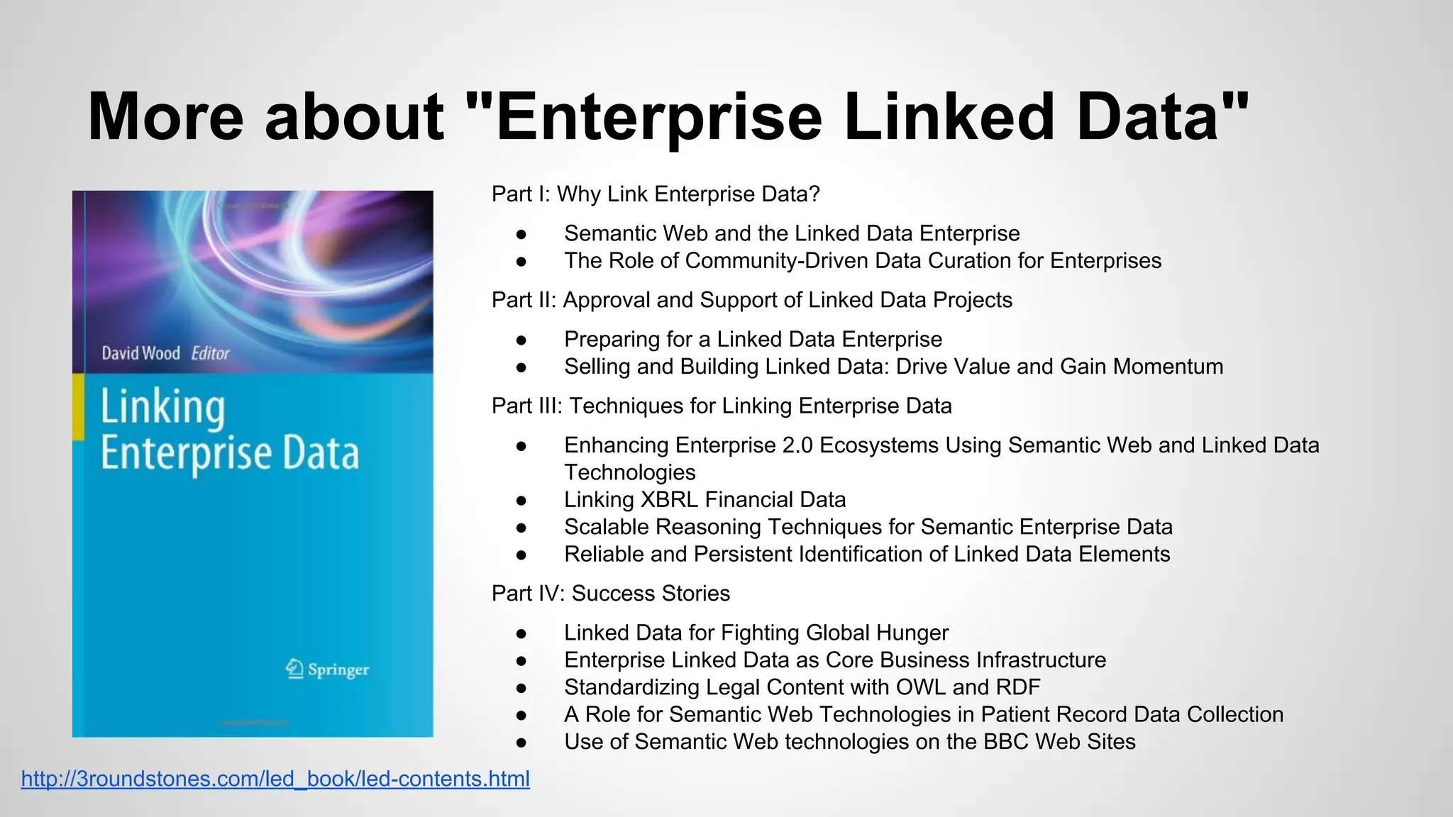 More about "Enterprise Linked Data"
Part I: Why Link Enterprise Data?
●
●

Semantic Web and the Linked Data Enterprise
The Role of Community-Driven Data Curation for Enterprises

Part II: Approval and Support of Linked Data Projects
●
●

Preparing for a Linked Data Enterprise
Selling and Building Linked Data: Drive Value and Gain Momentum

Part III: Techniques for Linking Enterprise Data
●
●
●
●

Enhancing Enterprise 2.0 Ecosystems Using Semantic Web and Linked Data
Technologies
Linking XBRL Financial Data
Scalable Reasoning Techniques for Semantic Enterprise Data
Reliable and Persistent Identification of Linked Data Elements

Part IV: Success Stories
●
●
●
●
●
http://3roundstones.com/led_book/led-contents.html

Linked Data for Fighting Global Hunger
Enterprise Linked Data as Core Business Infrastructure
Standardizing Legal Content with OWL and RDF
A Role for Semantic Web Technologies in Patient Record Data Collection
Use of Semantic Web technologies on the BBC Web Sites

 
