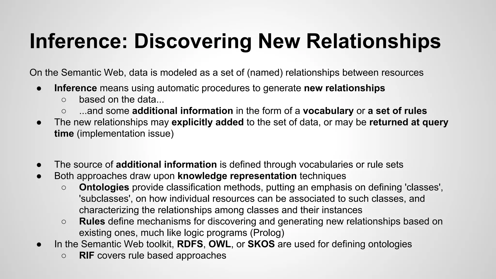 Inference: Discovering New Relationships
On the Semantic Web, data is modeled as a set of (named) relationships between resources
●

●

●
●

●

Inference means using automatic procedures to generate new relationships
○ based on the data...
○ ...and some additional information in the form of a vocabulary or a set of rules
The new relationships may explicitly added to the set of data, or may be returned at query
time (implementation issue)
The source of additional information is defined through vocabularies or rule sets
Both approaches draw upon knowledge representation techniques
○ Ontologies provide classification methods, putting an emphasis on defining 'classes',
'subclasses', on how individual resources can be associated to such classes, and
characterizing the relationships among classes and their instances
○ Rules define mechanisms for discovering and generating new relationships based on
existing ones, much like logic programs (Prolog)
In the Semantic Web toolkit, RDFS, OWL, or SKOS are used for defining ontologies
○ RIF covers rule based approaches

 