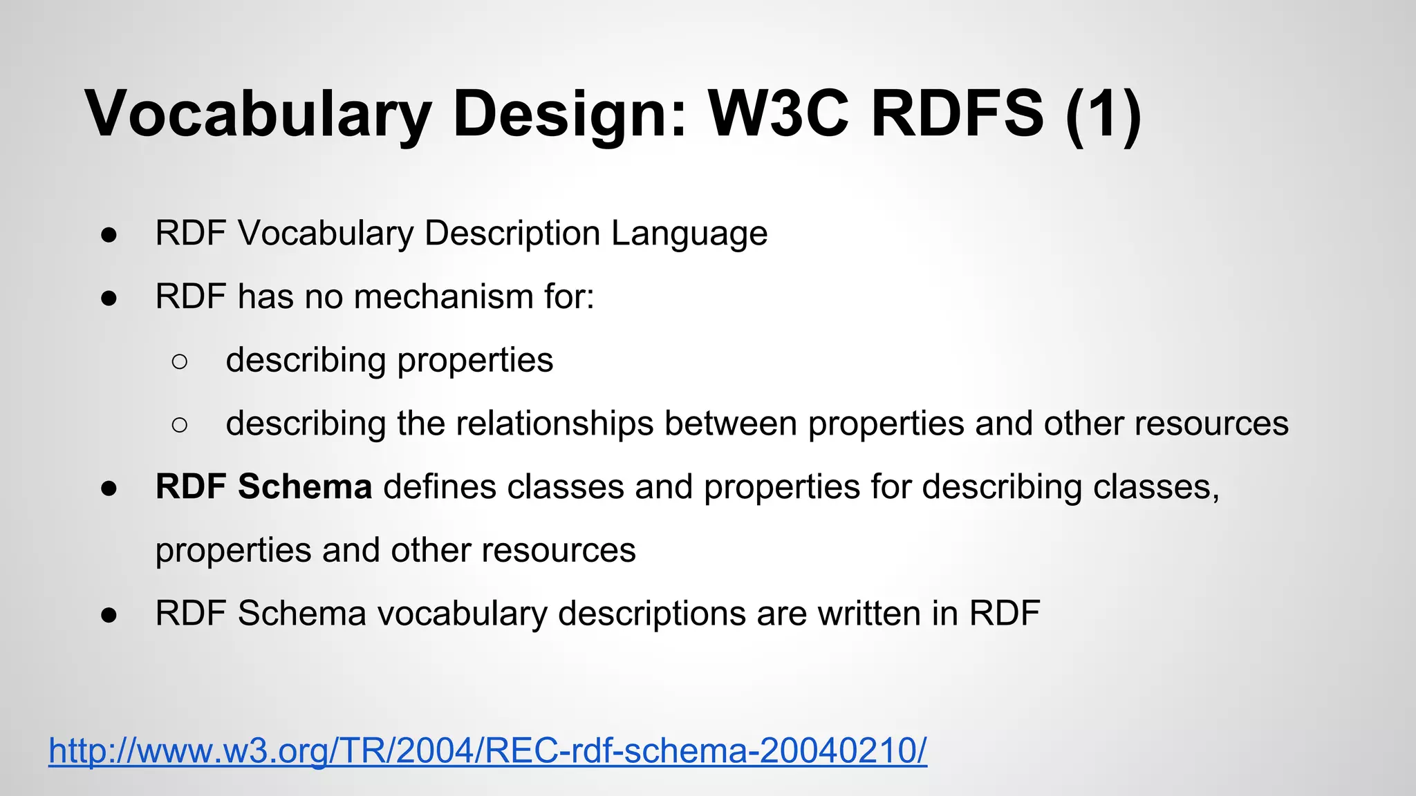 Vocabulary Design: W3C RDFS (1)
●

RDF Vocabulary Description Language

●

RDF has no mechanism for:
○
○

●

describing properties
describing the relationships between properties and other resources

RDF Schema defines classes and properties for describing classes,
properties and other resources

●

RDF Schema vocabulary descriptions are written in RDF

http://www.w3.org/TR/2004/REC-rdf-schema-20040210/

 