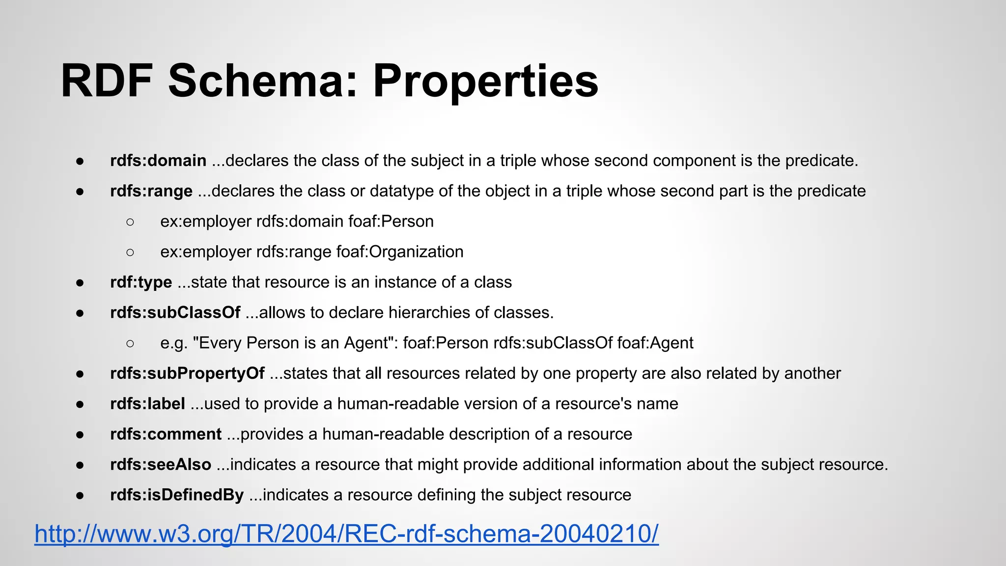 RDF Schema: Properties
●

rdfs:domain ...declares the class of the subject in a triple whose second component is the predicate.

●

rdfs:range ...declares the class or datatype of the object in a triple whose second part is the predicate
○

ex:employer rdfs:domain foaf:Person

○

ex:employer rdfs:range foaf:Organization

●

rdf:type ...state that resource is an instance of a class

●

rdfs:subClassOf ...allows to declare hierarchies of classes.
○

e.g. "Every Person is an Agent": foaf:Person rdfs:subClassOf foaf:Agent

●

rdfs:subPropertyOf ...states that all resources related by one property are also related by another

●

rdfs:label ...used to provide a human-readable version of a resource's name

●

rdfs:comment ...provides a human-readable description of a resource

●

rdfs:seeAlso ...indicates a resource that might provide additional information about the subject resource.

●

rdfs:isDefinedBy ...indicates a resource defining the subject resource

http://www.w3.org/TR/2004/REC-rdf-schema-20040210/

 
