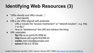 Identifying Web Resources (3)
●
●

●

"URIs identify and URLs locate..."
○ ...and identify
URLs are URIs aligned with protocols
○ URLs include the "access mechanism" or "network location", e.g. http:
// or ftp://
○ How to "dereference" the URI and retrieve the thing
URL examples
○ ftp://ftp.is.co.za/rfc/rfc1808.txt
○ http://www.ietf.org/rfc/rfc2396.txt
○ mailto:John.Doe@example.com
○ telnet://192.0.2.16:80/

Uniform Resource Identifier (URI): Generic Syntax (RFC 3986) http://www.ietf.org/rfc/rfc3986.txt

 