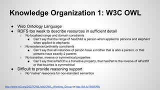 Knowledge Organization 1: W3C OWL
●
●

Web Ontology Language
RDFS too weak to describe resources in sufficient detail
○

○

○

●

No localised range and domain constraints
■ Can’t say that the range of hasChild is person when applied to persons and elephant
when applied to elephants
No existence/cardinality constraints
■ Can’t say that all instances of person have a mother that is also a person, or that
persons have exactly 2 parents
No transitive, inverse or symmetrical properties
■ Can’t say that isPartOf is a transitive property, that hasPart is the inverse of isPartOf
or that touches is symmetrical

Difficult to provide reasoning support
○

No “native” reasoners for non-standard semantics

http://www.w3.org/2007/OWL/wiki/OWL_Working_Group or http://bit.ly/195WANj

 
