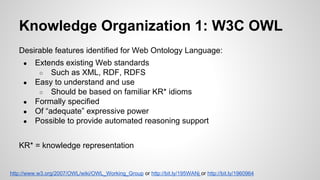 Knowledge Organization 1: W3C OWL
Desirable features identified for Web Ontology Language:
●
●
●
●
●

Extends existing Web standards
○ Such as XML, RDF, RDFS
Easy to understand and use
○ Should be based on familiar KR* idioms
Formally specified
Of “adequate” expressive power
Possible to provide automated reasoning support

KR* = knowledge representation

http://www.w3.org/2007/OWL/wiki/OWL_Working_Group or http://bit.ly/195WANj or http://bit.ly/1960964

 