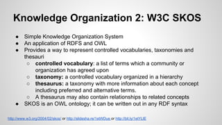 Knowledge Organization 2: W3C SKOS
●
●
●

●

Simple Knowledge Organization System
An application of RDFS and OWL
Provides a way to represent controlled vocabularies, taxonomies and
thesauri
○ controlled vocabulary: a list of terms which a community or
organization has agreed upon
○ taxonomy: a controlled vocabulary organized in a hierarchy
○ thesaurus: a taxonomy with more information about each concept
including preferred and alternative terms.
○ A thesaurus may also contain relationships to related concepts
SKOS is an OWL ontology; it can be written out in any RDF syntax

http://www.w3.org/2004/02/skos/ or http://slidesha.re/1etWDue or http://bit.ly/1etYLlE

 