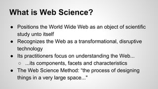 What is Web Science?
● Positions the World Wide Web as an object of scientific
study unto itself
● Recognizes the Web as a transformational, disruptive
technology
● Its practitioners focus on understanding the Web...
○ ...its components, facets and characteristics
● The Web Science Method: “the process of designing
things in a very large space..."

 