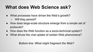 What does Web Science ask?
● What processes have driven the Web’s growth?
○ Will they persist?
● How does large-scale structure emerge from a simple set of
protocols?
● How does the Web function as a socio-technical system?
● What drives the viral uptake of certain Web phenomena?
Bottom line: What might fragment the Web?

 