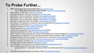 To Probe Further...
●
●
●
●
●
●
●
●
●
●
●
●
●
●
●
●
●
●
●
●
●

●

TWC Linking Open Government Data Portal http://logd.tw.rpi.edu
○
Esp: Linking Open Government Data Tutorials: http://logd.tw.rpi.edu/tutorials
Heath & Bizer, "Linked Data." http://bit.ly/1dxKxNe
Cambridge Semantics, Semantic University http://bit.ly/1cvy9Mv
David Wood, "Intro to Linked Data: Modelling" http://slidesha.re/HUmihT
David Wood, "Intro to Linked Data: Context" http://slidesha.re/1fGhQPv
David Wood, "Intro to Linked Data: SPARQL" http://slidesha.re/1eUd8Qz
Rob Stiles, "Linked Data, RDF and SPARQL" http://slidesha.re/17xVIqq
Ivan Herman, "An Introduction to Semantic Web and Linked Data" http://slidesha.re/1aHREyv
"Linked Data for the Enterprise" http://slidesha.re/1cvyqyS
"Semantic Enterprise 2.0" http://slidesha.re/19vkl5u
"Smart Enterprises" http://slidesha.re/1aXlncX
"Linked data management" http://slidesha.re/19pHmTw GOOD!
"Enterprise Data Meets Web Data" http://slidesha.re/1ifx9AU
DERI, "Enterprise Energy Management using a Linked Dataspace for Energy Intelligence" http://slidesha.re/195Gnrr
"Enhancement and Integration of Corporate Social Software Using the Semantic Web" http://bit.ly/1fGi7BW
"Enabling Semantic Web technologies in the Enterprise 2.0 environment" http://slidesha.re/19vkl5u
Workshop on Enterprise Semantic Web http://www.wasabi-ws.org/ esp: http://bit.ly/18zMhlp
Best Buy examples (Jay Myers) http://www.slideshare.net/jaymmyers
"Querying Semantic Web Databases" http://bit.ly/17vyXy9
From "Big Data" to "Smart Data" (e.g. Ontotext example) http://slidesha.re/16s1iI7
"How to publish linked data on the web" http://bit.ly/1cvzcfe
○
Supersceded by: " Linked Data: Evolving the Web into a Global Data Space" http://linkeddatabook.com/editions/1.
0/
"Practical Cross-dataset Queries on the Web of Data" http://slidesha.re/1ifxsvy

 