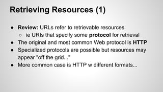 Retrieving Resources (1)
● Review: URLs refer to retrievable resources
○ ie URIs that specify some protocol for retrieval
● The original and most common Web protocol is HTTP
● Specialized protocols are possible but resources may
appear "off the grid..."
● More common case is HTTP w different formats...

 