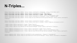 N-Triples...
<http://kiwitobes.com/toby.rdf#ts>
<http://kiwitobes.com/toby.rdf#ts>
<http://kiwitobes.com/toby.rdf#ts>
<http://kiwitobes.com/toby.rdf#ts>
<http://kiwitobes.com/toby.rdf#ts>
<http://kiwitobes.com/toby.rdf#ts>
1/Person>.

<http://xmlns.com/foaf/0.1/homepage> <http://kiwitobes.com/>.
<http://xmlns.com/foaf/0.1/nick> "kiwitobes".
<http://xmlns.com/foaf/0.1/name> "Toby Segaran".
<http://xmlns.com/foaf/0.1/mbox> <mailto:toby@segaran.com>.
<http://xmlns.com/foaf/0.1/interest> <http://semprog.com>.
<http://www.w3.org/1999/02/22-rdf-syntax-ns#type> <http://xmlns.com/foaf/0.

<http://kiwitobes.com/toby.rdf#ts> <http://xmlns.com/foaf/0.1/knows> _:jamie .
<http://kiwitobes.com/toby.rdf#ts> <http://xmlns.com/foaf/0.1/knows> <http://semprog.com/people/colin>.
_:jamie <http://xmlns.com/foaf/0.1/name> "Jamie Taylor".
_:jamie <http://xmlns.com/foaf/0.1/mbox> <mailto:jamie@semprog.com>.
_:jamie <http://www.w3.org/1999/02/22-rdf-syntax-ns#type> <http://xmlns.com/foaf/0.1/Person>.
<http://semprog.com/people/colin> <http://xmlns.com/foaf/0.1/name> "Colin Evans".
<http://semprog.com/people/colin> <http://xmlns.com/foaf/0.1/mbox> <mailto:colin@semprog.com>.
<http://semprog.com/people/colin> <http://www.w3.org/1999/02/22-rdf-syntax-ns#type> <http://xmlns.com/foaf/0.
1/Person>.
<http://semprog.com> <http://www.w3.org/2000/01/rdf-schema#label> "Semantic Programming".
<http://semprog.com> <http://www.w3.org/1999/02/22-rdf-syntax-ns#type> <http://xmlns.com/foaf/0.1/Document>.

 