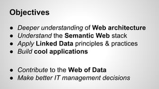Objectives
●
●
●
●

Deeper understanding of Web architecture
Understand the Semantic Web stack
Apply Linked Data principles & practices
Build cool applications

● Contribute to the Web of Data
● Make better IT management decisions

 