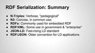 RDF Serialization: Summary
●
●
●
●
●
●

N-Triples: Verbose, "pedagogical"
N3: Concise, in common use;
RDFa: Commonly used for embedded RDF
RDF/XML: Some use in government & "enterprise"
JSON-LD: Fast-rising LD standard
RDF/JSON: Older convention for LD applications

 