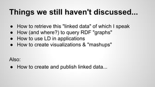 Things we still haven't discussed...
●
●
●
●

How to retrieve this "linked data" of which I speak
How (and where?) to query RDF "graphs"
How to use LD in applications
How to create visualizations & "mashups"

Also:
● How to create and publish linked data...

 