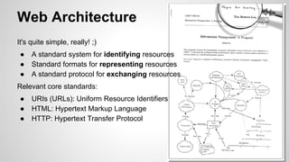 Web Architecture
It's quite simple, really! ;)
●
●
●

A standard system for identifying resources
Standard formats for representing resources
A standard protocol for exchanging resources

Relevant core standards:
●
●
●

URIs (URLs): Uniform Resource Identifiers
HTML: Hypertext Markup Language
HTTP: Hypertext Transfer Protocol

 