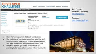 RPI Contact:
Dominic DiFranzo
difrad@rpi.edu
Register:
http://bit.ly/1apZJv5

●
●

●

Stem the “twin epidemic” of obesity and diabetes
Use participants’ own design expertise, creativity, and
most importantly experiences to engage health experts
and open data leaders with mobile/web-based tools
Help New Yorkers get control of their health by
providing better access to resources in their community

 