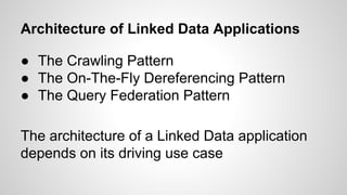 Architecture of Linked Data Applications
● The Crawling Pattern
● The On-The-Fly Dereferencing Pattern
● The Query Federation Pattern
The architecture of a Linked Data application
depends on its driving use case

 