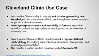 Cleveland Clinic Use Case
●

●

●

●

Improve the Clinic’s ability to use patient data for generating new
knowledge to improve future patient care through outcomes-based and
longitudinal clinical research.
Leverage expressiveness and versatility of formats to provide
individual patients an appropriate terminology and accessible view of
summary data.
Over 4 years, Cleveland Clinic has developed a representational
methodology for bridging data collection, document management, and
knowledge representation.
The result is a unified content repository called SemanticDB.

http://www.w3.org/2001/sw/sweo/public/UseCases/ClevelandClinic/

 