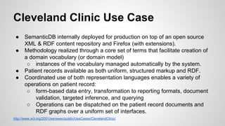 Cleveland Clinic Use Case
●
●

●
●

SemanticDB internally deployed for production on top of an open source
XML & RDF content repository and Firefox (with extensions).
Methodology realized through a core set of terms that facilitate creation of
a domain vocabulary (or domain model)
○ instances of the vocabulary managed automatically by the system.
Patient records available as both uniform, structured markup and RDF.
Coordinated use of both representation languages enables a variety of
operations on patient record:
○ form-based data entry, transformation to reporting formats, document
validation, targeted inference, and querying
○ Operations can be dispatched on the patient record documents and
RDF graphs over a uniform set of interfaces.

http://www.w3.org/2001/sw/sweo/public/UseCases/ClevelandClinic/

 