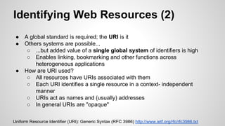 Identifying Web Resources (2)
●
●

●

A global standard is required; the URI is it
Others systems are possible...
○ ...but added value of a single global system of identifiers is high
○ Enables linking, bookmarking and other functions across
heterogeneous applications
How are URI used?
○ All resources have URIs associated with them
○ Each URI identifies a single resource in a context- independent
manner
○ URIs act as names and (usually) addresses
○ In general URIs are "opaque"

Uniform Resource Identifier (URI): Generic Syntax (RFC 3986) http://www.ietf.org/rfc/rfc3986.txt

 