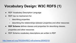 Vocabulary Design: W3C RDFS (1)
●

RDF Vocabulary Description Language

●

RDF has no mechanism for:
○
○

●

describing properties
describing the relationships between properties and other resources

RDF Schema defines classes and properties for describing classes,
properties and other resources

●

RDF Schema vocabulary descriptions are written in RDF

http://www.w3.org/TR/2004/REC-rdf-schema-20040210/

 
