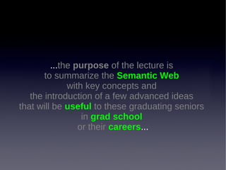 ...the purpose of the lecture is
to summarize the Semantic Web
with key concepts and
the introduction of a few advanced ideas
that will be useful to these graduating seniors
in grad school
or their careers...

 