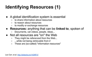 Identifying Resources (1)
● A global identification system is essential
○ to share information about resources
○ to reason about resources
○ to modify or exchange resources
● Resources: anything that can be linked to, spoken of
○ Documents, cat videos, people, ideas...
● Not all resources are "on" the Web
○ They might be referenced from the Web...
○ ...while not being retrievable from it
○ These are (so-called) "information resources"
Les Carr, et.al. http://slidesha.re/142MFrV
 