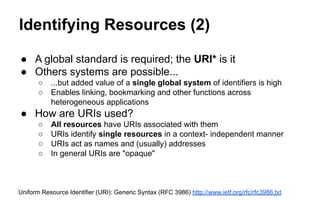 Identifying Resources (2)
● A global standard is required; the URI* is it
● Others systems are possible...
○ ...but added value of a single global system of identifiers is high
○ Enables linking, bookmarking and other functions across
heterogeneous applications
● How are URIs used?
○ All resources have URIs associated with them
○ URIs identify single resources in a context- independent manner
○ URIs act as names and (usually) addresses
○ In general URIs are "opaque"
Uniform Resource Identifier (URI): Generic Syntax (RFC 3986) http://www.ietf.org/rfc/rfc3986.txt
 