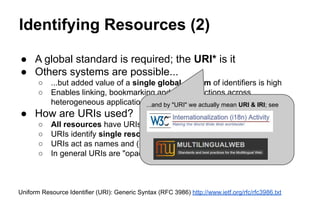 Identifying Resources (2)
● A global standard is required; the URI* is it
● Others systems are possible...
○ ...but added value of a single global system of identifiers is high
○ Enables linking, bookmarking and other functions across
heterogeneous applications
● How are URIs used?
○ All resources have URIs associated with them
○ URIs identify single resources in a context- independent manner
○ URIs act as names and (usually) addresses
○ In general URIs are "opaque"
Uniform Resource Identifier (URI): Generic Syntax (RFC 3986) http://www.ietf.org/rfc/rfc3986.txt
...and by "URI" we actually mean URI & IRI; see
 