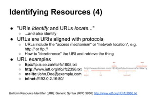 Identifying Resources (4)
● "URIs identify and URLs locate..."
○ ...and also identify
● URLs are URIs aligned with protocols
○ URLs include the "access mechanism" or "network location", e.g.
http:// or ftp://
○ How to "dereference" the URI and retrieve the thing
● URL examples
○ ftp://ftp.is.co.za/rfc/rfc1808.txt
○ http://www.ietf.org/rfc/rfc2396.txt
○ mailto:John.Doe@example.com
○ telnet://192.0.2.16:80/
Uniform Resource Identifier (URI): Generic Syntax (RFC 3986) http://www.ietf.org/rfc/rfc3986.txt
 