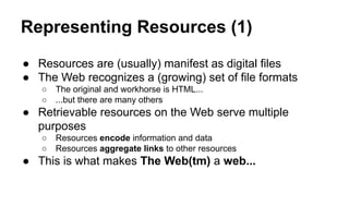 Representing Resources (1)
● Resources are (usually) manifest as digital files
● The Web recognizes a (growing) set of file formats
○ The original and workhorse is HTML...
○ ...but there are many others
● Retrievable resources on the Web serve multiple
purposes
○ Resources encode information and data
○ Resources aggregate links to other resources
● This is what makes The Web(tm) a web...
 