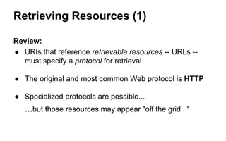 Retrieving Resources (1)
Review:
● URIs that reference retrievable resources -- URLs --
must specify a protocol for retrieval
● The original and most common Web protocol is HTTP
● Specialized protocols are possible...
...but those resources may appear "off the grid..."
 
