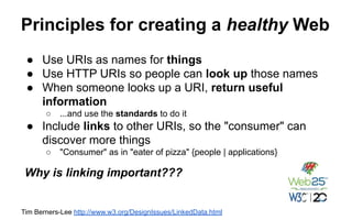 Principles for creating a healthy Web
Tim Berners-Lee http://www.w3.org/DesignIssues/LinkedData.html
● Use URIs as names for things
● Use HTTP URIs so people can look up those names
● When someone looks up a URI, return useful
information
○ ...and use the standards to do it
● Include links to other URIs, so the "consumer" can
discover more things
○ "Consumer" as in "eater of pizza" {people | applications}
Why is linking important???
 