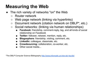 Measuring the Web
● The rich variety of networks "on" the Web
○ Router network
○ Web page network (linking via hyperlinks)
○ Document network (citation network on DBLP*, etc.)
○ Social networks: (linking via human relationships)
■ Facebook: friendship, comment-reply, tag, and all kinds of social
relationship on Facebook
■ Twitter: follower, retweet, mention, reply, etc.
■ Blogosphere: friendship, visiting, comment, etc.
■ LinkedIn: colleague, classmate, etc.
■ Crowdsourcing: collaboration, co-worker, etc.
■ Other social media...
*The DBLP Computer Science Bibliography http://www.informatik.uni-trier.de/~ley/db/
 
