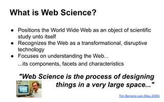 What is Web Science?
● Positions the World Wide Web as an object of scientific
study unto itself
● Recognizes the Web as a transformational, disruptive
technology
● Focuses on understanding the Web...
...its components, facets and characteristics
"Web Science is the process of designing
things in a very large space..."
Tim Berners-Lee (May 2009)
 