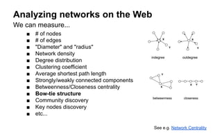 Analyzing networks on the Web
We can measure...
■ # of nodes
■ # of edges
■ "Diameter" and "radius"
■ Network density
■ Degree distribution
■ Clustering coefficient
■ Average shortest path length
■ Strongly/weakly connected components
■ Betweenness/Closeness centrality
■ Bow-tie structure
■ Community discovery
■ Key nodes discovery
■ etc...
See e.g. Network Centrality
 