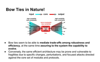 Bow Ties in Nature!
● Bow ties seem to be able to mediate trade-offs among robustness and
efficiency, at the same time assuring to the system the capability to
evolve.
● Conversely, the same efficient architecture may be prone and vulnerable to
fragilities due to specific changes, perturbations, and focused attacks directed
against the core set of modules and protocols.
 