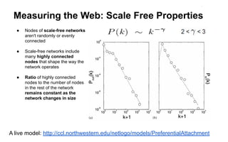 Measuring the Web: Scale Free Properties
● Nodes of scale-free networks
aren't randomly or evenly
connected
● Scale-free networks include
many highly connected
nodes that shape the way the
network operates
● Ratio of highly connected
nodes to the number of nodes
in the rest of the network
remains constant as the
network changes in size
A live model: http://ccl.northwestern.edu/netlogo/models/PreferentialAttachment
 