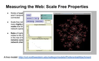 Measuring the Web: Scale Free Properties
● Nodes of scale-free networks
aren't randomly or evenly
connected
● Scale-free networks include
many highly connected
nodes that shape the way the
network operates
● Ratio of highly connected
nodes to the number of nodes
in the rest of the network
remains constant as the
network changes in size
A live model: http://ccl.northwestern.edu/netlogo/models/PreferentialAttachment
 