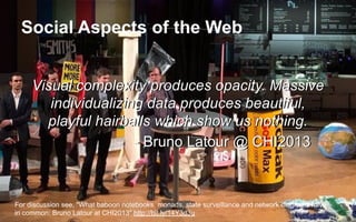 Social Aspects of the Web
Visual complexity produces opacity. Massive
individualizing data produces beautiful,
playful hairballs which show us nothing.
- Bruno Latour @ CHI2013
Visual complexity produces opacity. Massive
individualizing data produces beautiful,
playful hairballs which show us nothing.
- Bruno Latour @ CHI2013
For discussion see, "What baboon notebooks, monads, state surveillance and network diagrams have
in common: Bruno Latour at CHI2013" http://bit.ly/14Y3d3u
 